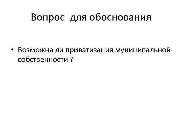 Вопрос для обоснования • Возможна ли приватизация муниципальной собственности ? 