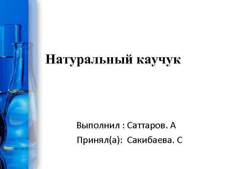 Натуральный каучук Выполнил : Саттаров. A Принял(а): Сакибаева. С 