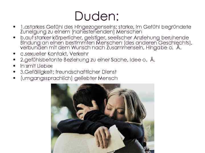 Duden: • 1. аstarkes Gefühl des Hingezogenseins; starke, im Gefühl begründete Zuneigung zu einem