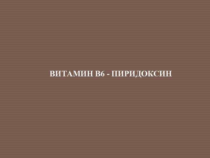 ВИТАМИН В 6 - ПИРИДОКСИН 