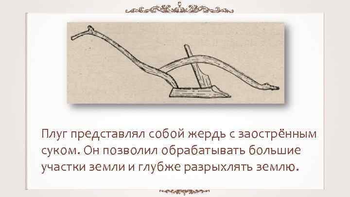 Плуг представлял собой жердь с заострённым суком. Он позволил обрабатывать большие участки земли и