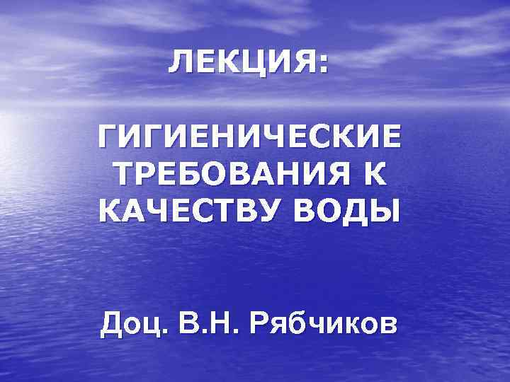 ЛЕКЦИЯ: ГИГИЕНИЧЕСКИЕ ТРЕБОВАНИЯ К КАЧЕСТВУ ВОДЫ Доц. В. Н. Рябчиков 