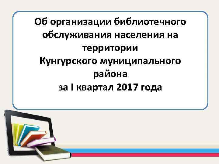 Об организации библиотечного обслуживания населения на территории Кунгурского муниципального района за I квартал 2017