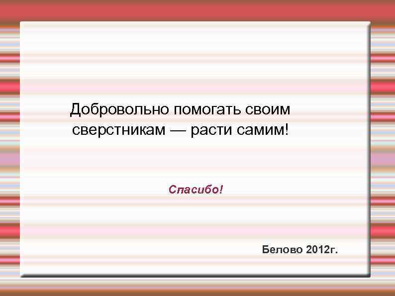 Добровольно помогать своим сверстникам — расти самим! Спасибо! Белово 2012 г. 