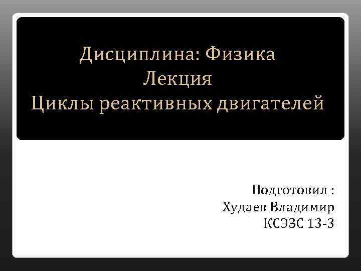 Дисциплина: Физика Лекция Циклы реактивных двигателей Подготовил : Худаев Владимир КСЭЗС 13 -3 