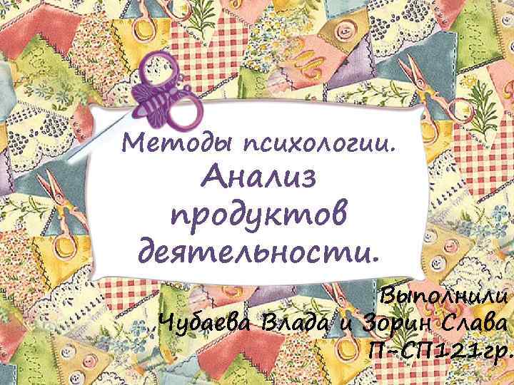 Методы психологии. Анализ продуктов деятельности. Выполнили Чубаева Влада и Зорин Слава П-СП 121 гр.