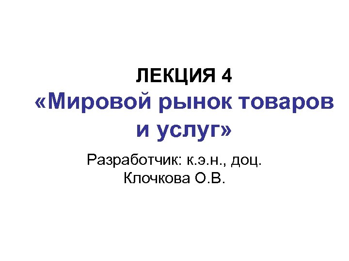 ЛЕКЦИЯ 4 «Мировой рынок товаров и услуг» Разработчик: к. э. н. , доц. Клочкова