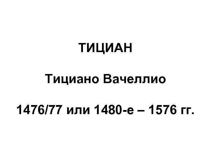 ТИЦИАН Тициано Вачеллио 1476/77 или 1480 -е – 1576 гг. 