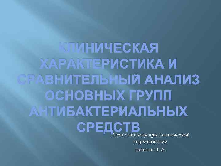 КЛИНИЧЕСКАЯ ХАРАКТЕРИСТИКА И СРАВНИТЕЛЬНЫЙ АНАЛИЗ ОСНОВНЫХ ГРУПП АНТИБАКТЕРИАЛЬНЫХ СРЕДСТВ Ассистент кафедры клинической фармакологии Павлова
