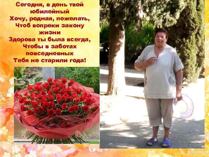 Сегодня, в день твой юбилейный Хочу, родная, пожелать, Чтоб вопреки закону жизни Здорова ты