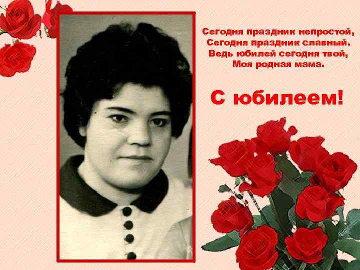 Сегодня праздник непростой, Сегодня праздник славный. Ведь юбилей сегодня твой, Моя родная мама. С