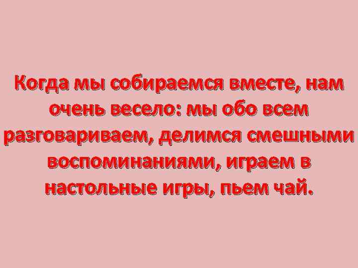 Когда мы собираемся вместе, нам очень весело: мы обо всем разговариваем, делимся смешными воспоминаниями,