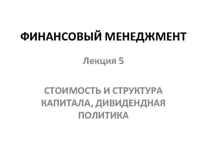 ФИНАНСОВЫЙ МЕНЕДЖМЕНТ Лекция 5 СТОИМОСТЬ И СТРУКТУРА КАПИТАЛА, ДИВИДЕНДНАЯ ПОЛИТИКА 