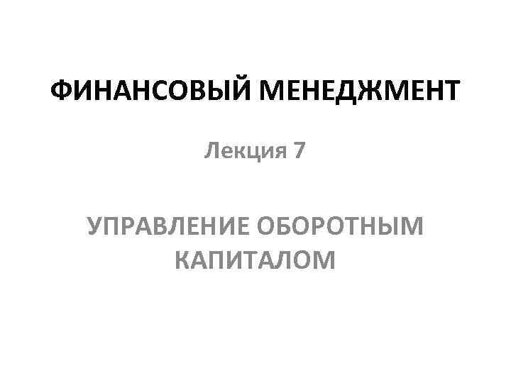 ФИНАНСОВЫЙ МЕНЕДЖМЕНТ Лекция 7 УПРАВЛЕНИЕ ОБОРОТНЫМ КАПИТАЛОМ 