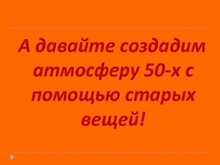 А давайте создадим атмосферу 50 -х с помощью старых вещей! 