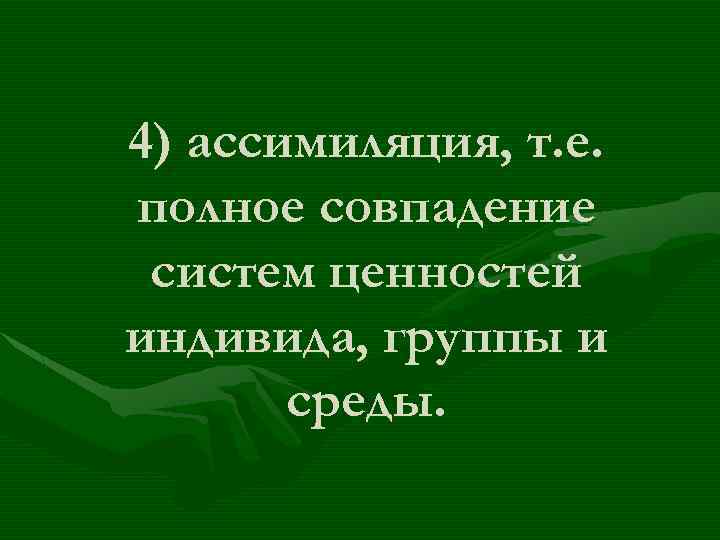 4) ассимиляция, т. е. полное совпадение систем ценностей индивида, группы и среды. 
