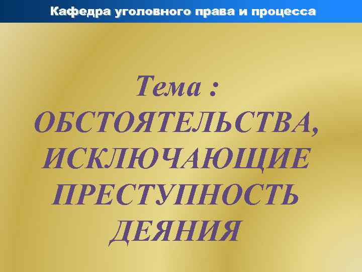 Кафедра уголовного права и процесса Тема : ОБСТОЯТЕЛЬСТВА, ИСКЛЮЧАЮЩИЕ ПРЕСТУПНОСТЬ ДЕЯНИЯ 