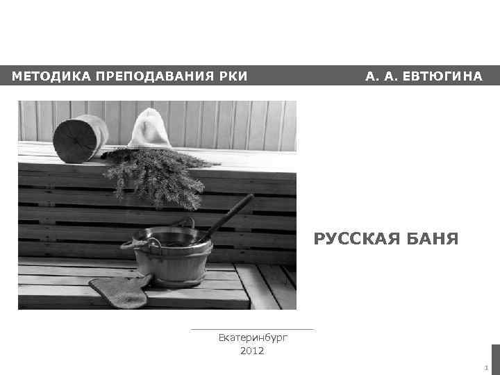 МЕТОДИКА ПРЕПОДАВАНИЯ РКИ А. А. ЕВТЮГИНА РУССКАЯ БАНЯ Екатеринбург 2012 1 