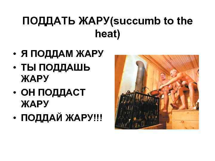 ПОДДАТЬ ЖАРУ(succumb to the heat) • Я ПОДДАМ ЖАРУ • ТЫ ПОДДАШЬ ЖАРУ •