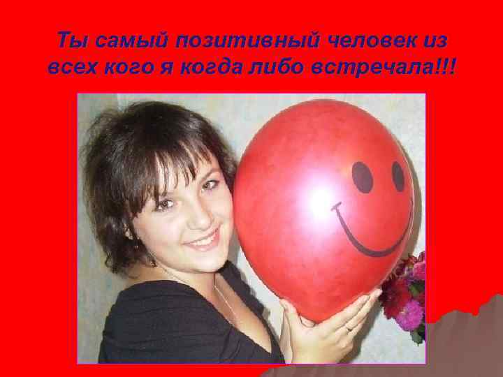 Ты самый позитивный человек из всех кого я когда либо встречала!!! 