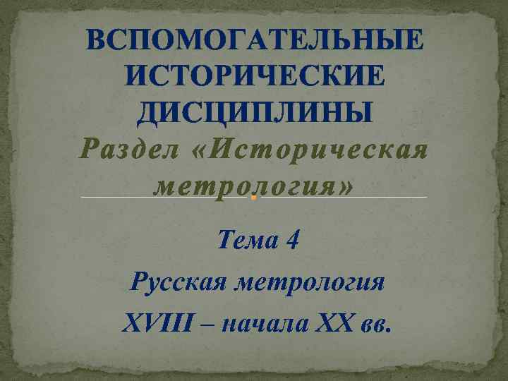 ВСПОМОГАТЕЛЬНЫЕ ИСТОРИЧЕСКИЕ ДИСЦИПЛИНЫ Раздел «Историческая метрология» Тема 4 Русская метрология XVIII – начала XX
