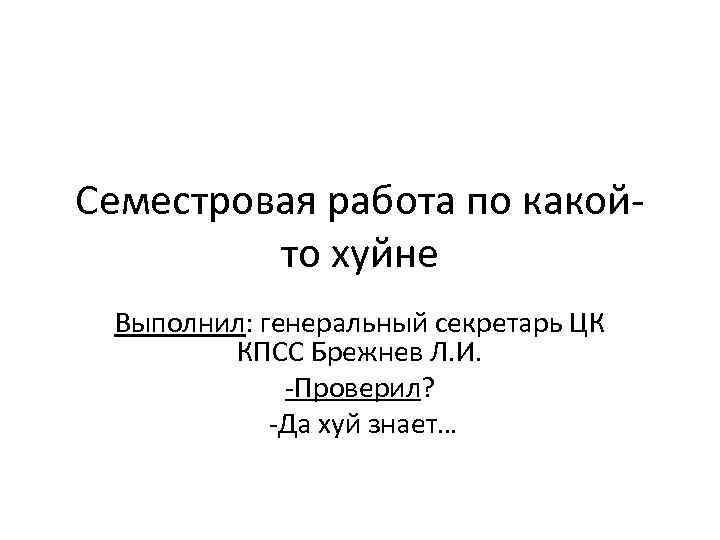 Семестровая работа по какойто хуйне Выполнил: генеральный секретарь ЦК КПСС Брежнев Л. И. -Проверил?