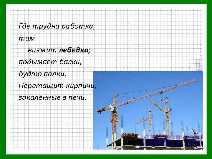 Где трудна работка, там визжит лебедка; подымает балки, будто палки. Перетащит кирпичи, закаленные в