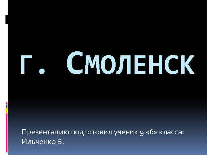 Г. СМОЛЕНСК Презентацию подготовил ученик 9 «б» класса: Ильченко В. 