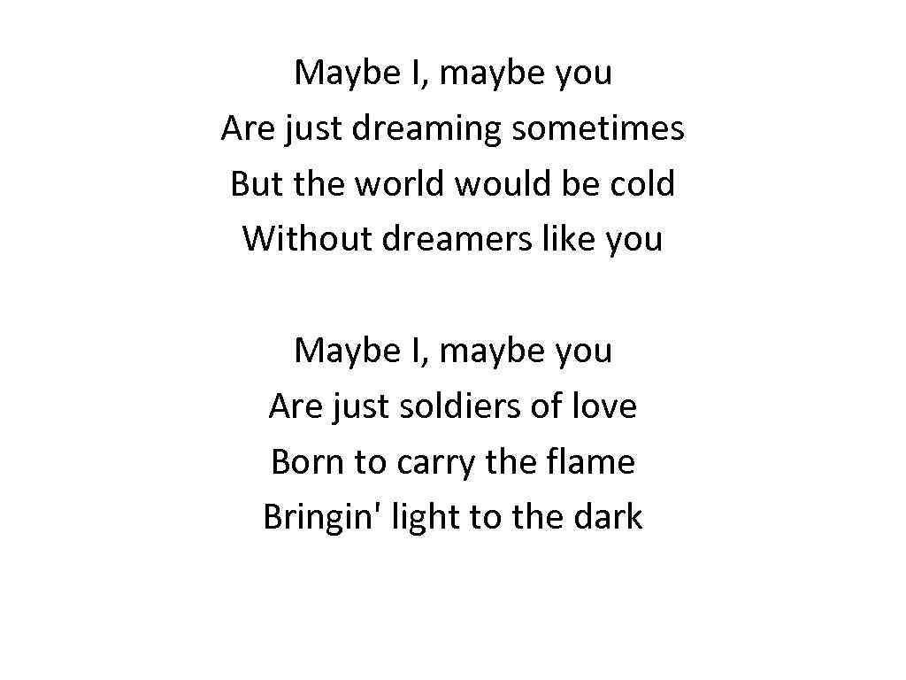 Maybe I, maybe you Are just dreaming sometimes But the world would be cold