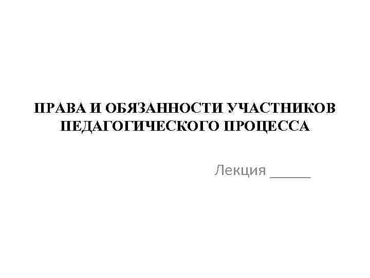 ПРАВА И ОБЯЗАННОСТИ УЧАСТНИКОВ ПЕДАГОГИЧЕСКОГО ПРОЦЕССА Лекция _____ 