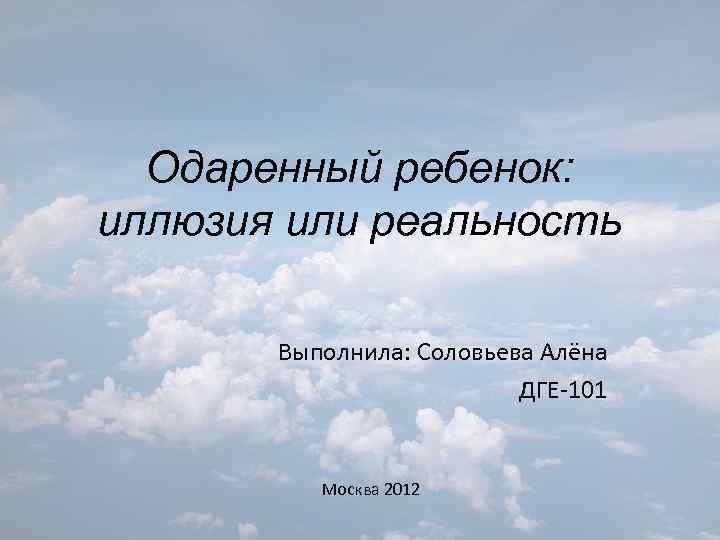 Одаренный ребенок: иллюзия или реальность Выполнила: Соловьева Алёна ДГЕ-101 Москва 2012 