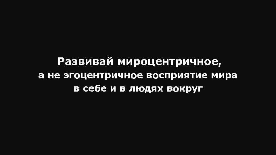 Развивай мироцентричное, а не эгоцентричное восприятие мира в себе и в людях вокруг 