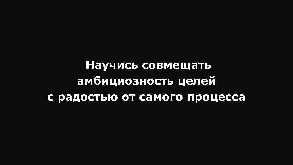 Научись совмещать амбициозность целей с радостью от самого процесса 