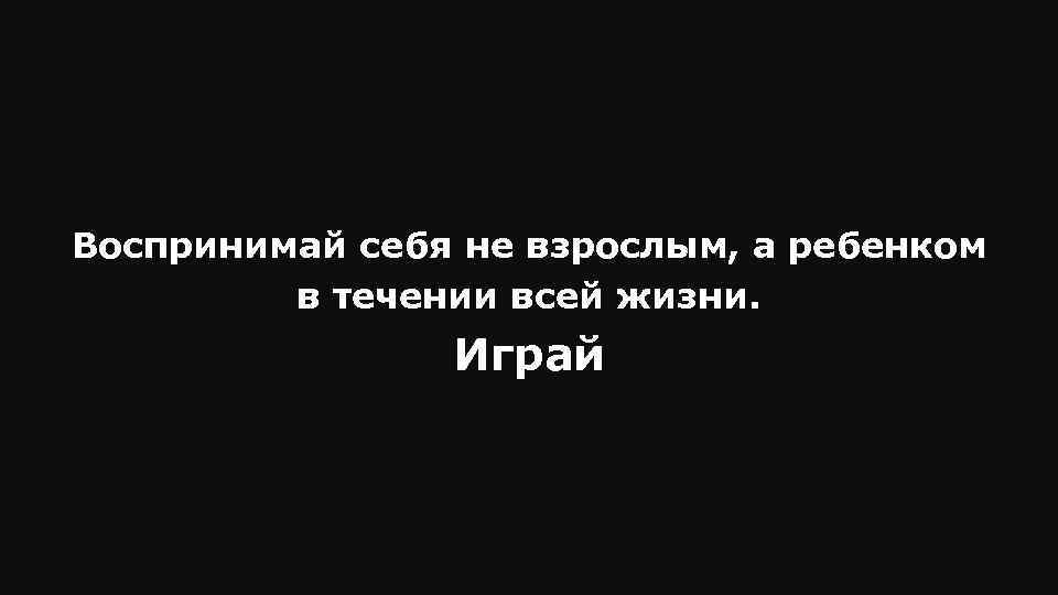 Воспринимай себя не взрослым, а ребенком в течении всей жизни. Играй 