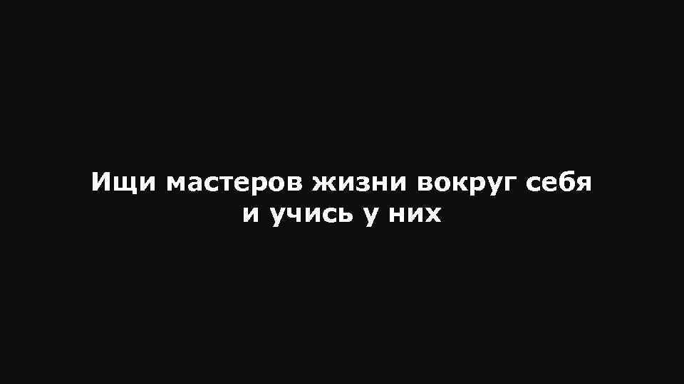 Ищи мастеров жизни вокруг себя и учись у них 