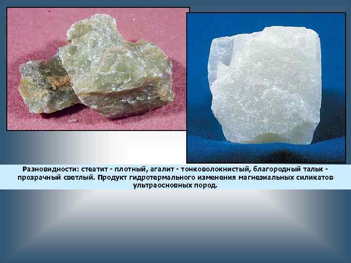 Разновидности: стеатит - плотный, агалит - тонковолокнистый, благородный тальк прозрачный светлый. Продукт гидротермального изменения