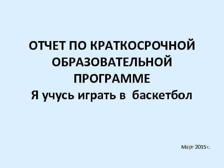 ОТЧЕТ ПО КРАТКОСРОЧНОЙ ОБРАЗОВАТЕЛЬНОЙ ПРОГРАММЕ Я учусь играть в баскетбол Март 2015 г. 
