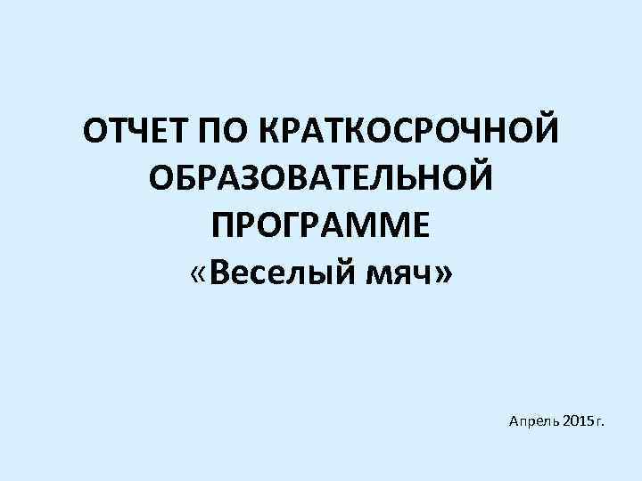 ОТЧЕТ ПО КРАТКОСРОЧНОЙ ОБРАЗОВАТЕЛЬНОЙ ПРОГРАММЕ «Веселый мяч» Апрель 2015 г. 