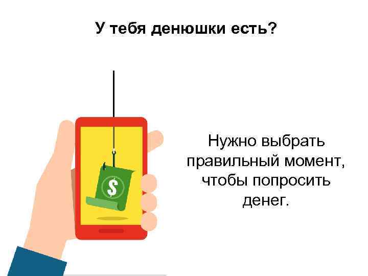 У тебя денюшки есть? Нужно выбрать правильный момент, чтобы попросить денег. 