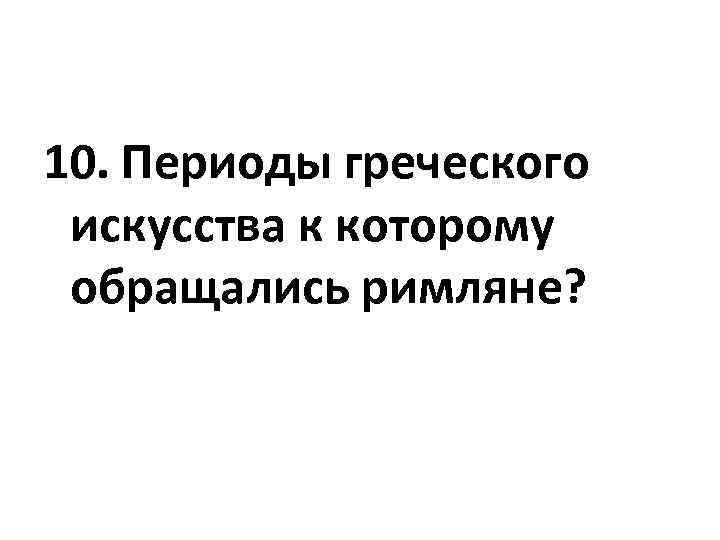 10. Периоды греческого искусства к которому обращались римляне? 