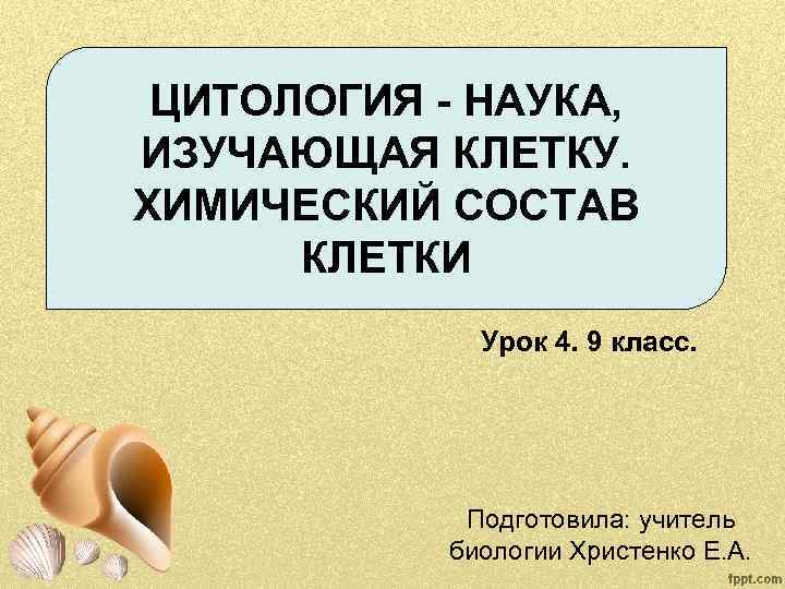 ЦИТОЛОГИЯ - НАУКА, ИЗУЧАЮЩАЯ КЛЕТКУ. ХИМИЧЕСКИЙ СОСТАВ КЛЕТКИ Урок 4. 9 класс. Подготовила: учитель