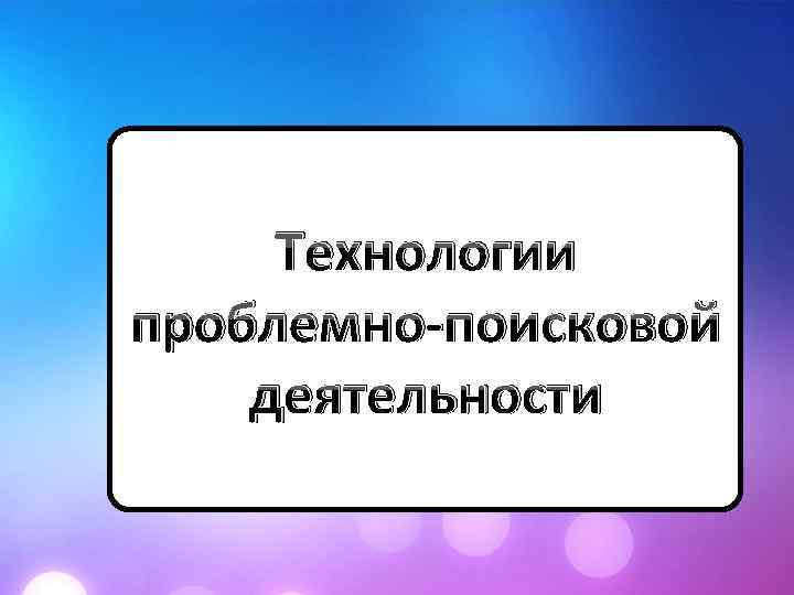 Технологии проблемно-поисковой деятельности 