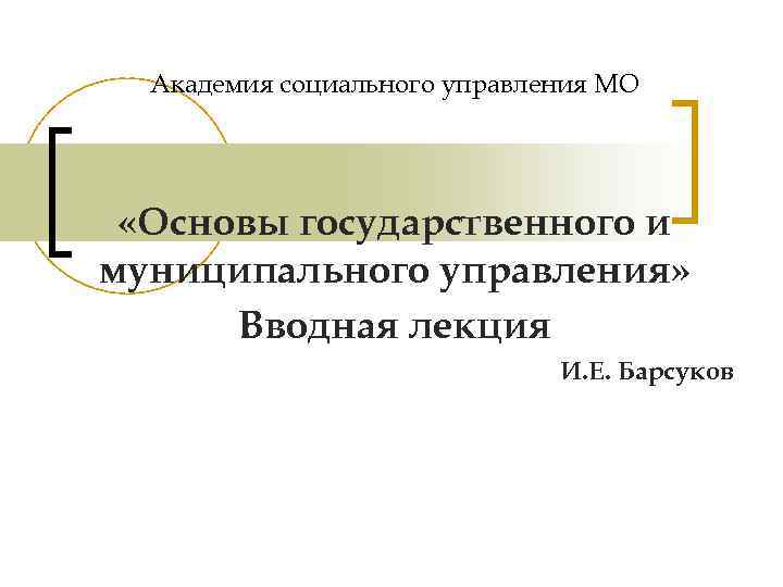 Академия социального управления МО «Основы государственного и муниципального управления» Вводная лекция И. Е. Барсуков