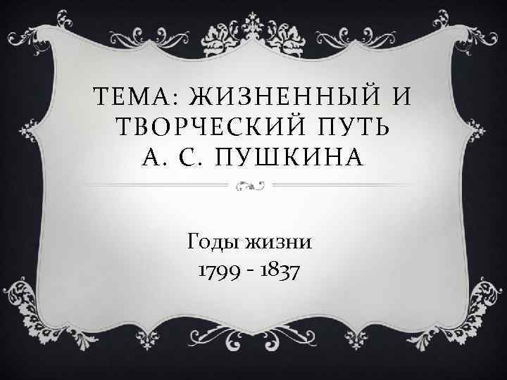 ТЕМА: ЖИЗНЕННЫЙ И ТВОРЧЕСКИЙ ПУТЬ А. С. ПУШКИНА Годы жизни 1799 1837 