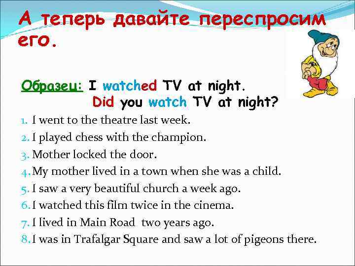 А теперь давайте переспросим его. Образец: I watched TV at night. Did you watch
