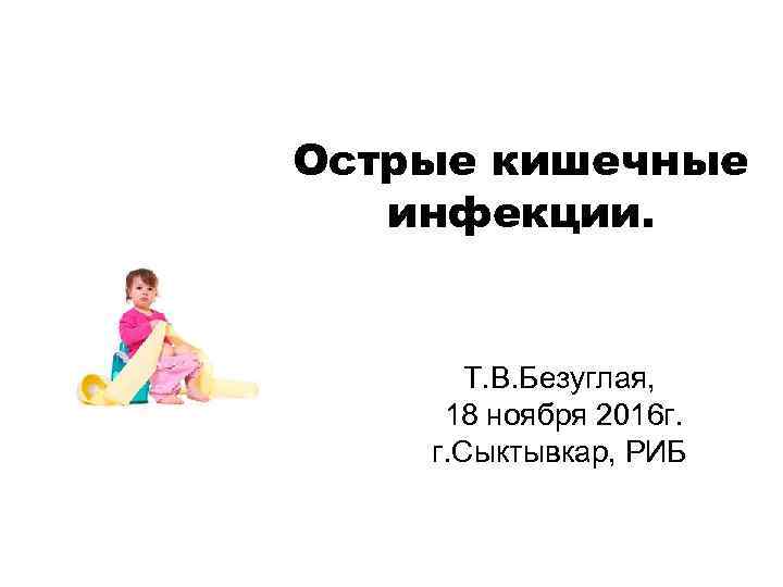 Острые кишечные инфекции. Т. В. Безуглая, 18 ноября 2016 г. г. Сыктывкар, РИБ 