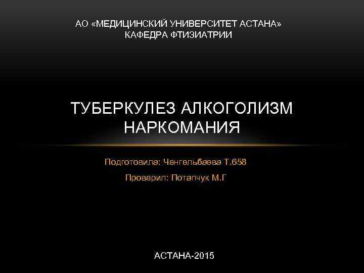 АО «МЕДИЦИНСКИЙ УНИВЕРСИТЕТ АСТАНА» КАФЕДРА ФТИЗИАТРИИ ТУБЕРКУЛЕЗ АЛКОГОЛИЗМ НАРКОМАНИЯ Подготовила: Ченгельбаева Т. 658 Проверил:
