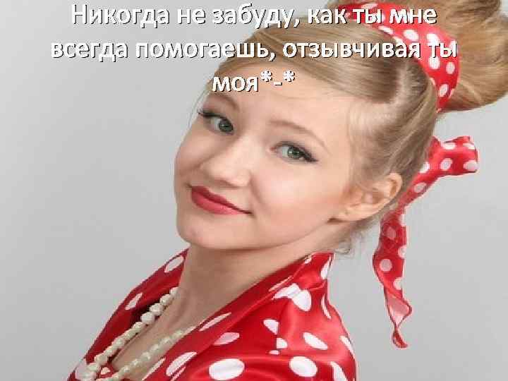 Никогда не забуду, как ты мне всегда помогаешь, отзывчивая ты моя*-* 