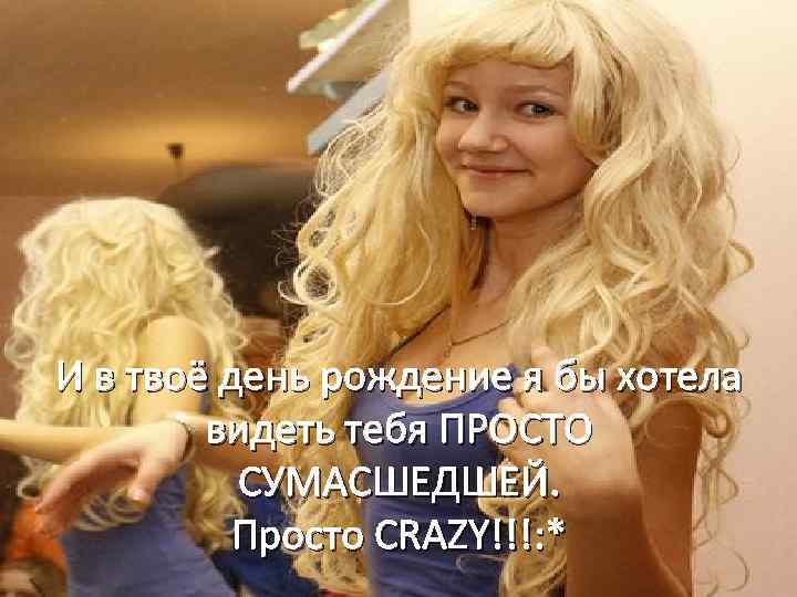 И в твоё день рождение я бы хотела видеть тебя ПРОСТО СУМАСШЕДШЕЙ. Просто CRAZY!!!: