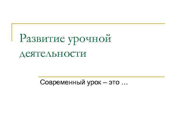 Развитие урочной деятельности Современный урок – это … 